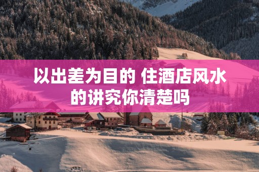 以出差为目的 住酒店风水的讲究你清楚吗