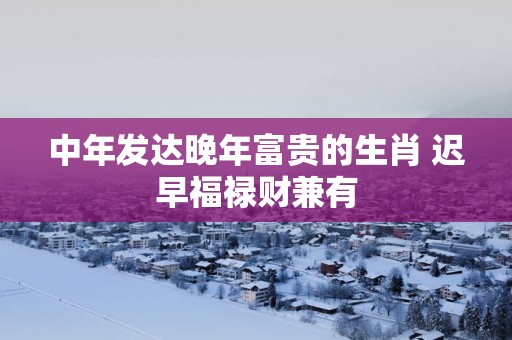 中年发达晚年富贵的生肖 迟早福禄财兼有