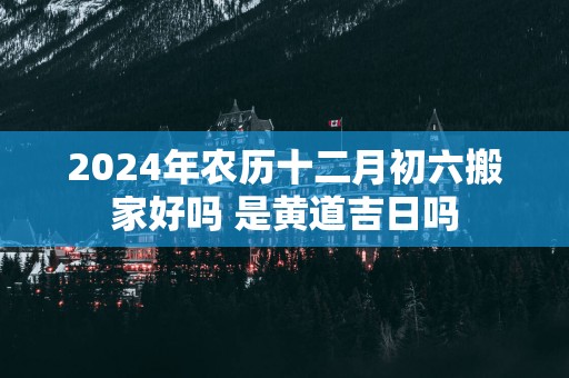 2025年农历十二月初六搬家好吗 是黄道吉日吗