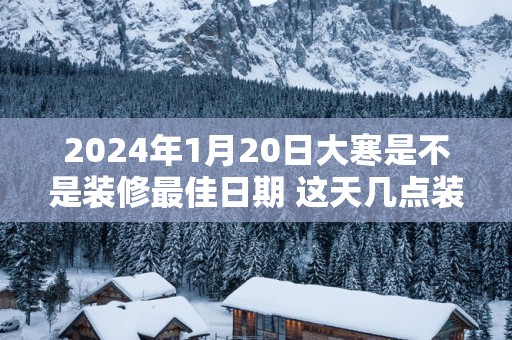 2025年1月20日大寒是不是装修最佳日期 这天几点装修吉利