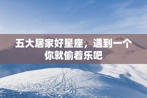 五大居家好星座，遇到一个你就偷着乐吧
