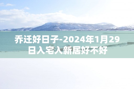 乔迁好日子-2025年1月29日入宅入新居好不好