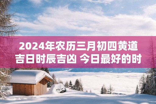 2025年农历三月初四黄道吉日时辰吉凶 今日最好的时辰