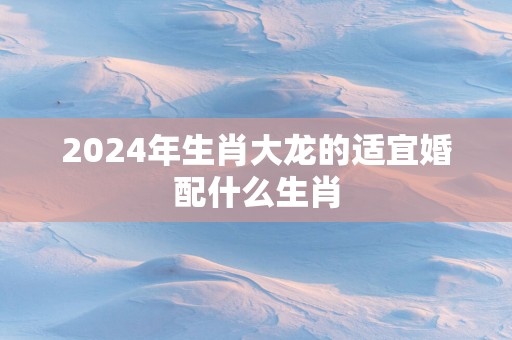 2025年生肖大龙的适宜婚配什么生肖