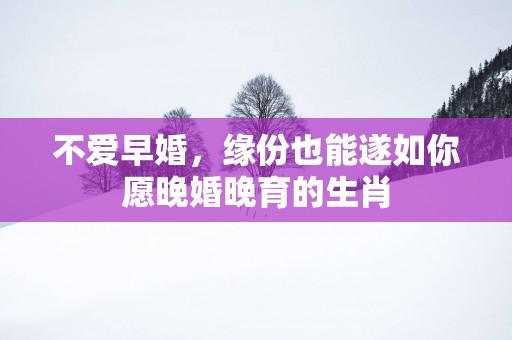 不爱早婚，缘份也能遂如你愿晚婚晚育的生肖