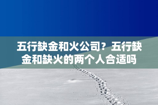 五行缺金和火公司？五行缺金和缺火的两个人合适吗