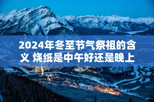 2025年冬至节气祭祖的含义 烧纸是中午好还是晚上好