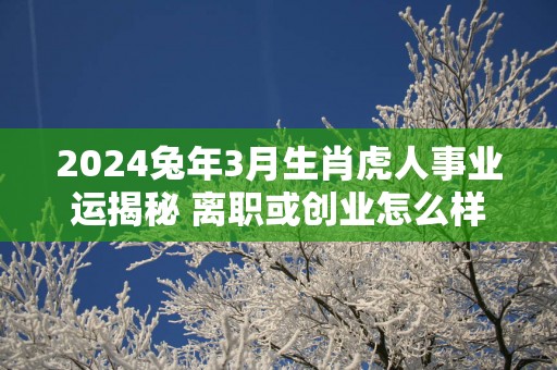 2025蛇年3月生肖虎人事业运揭秘 离职或创业怎么样