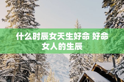 什么时辰女天生好命 好命女人的生辰