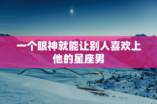 一个眼神就能让别人喜欢上他的星座男 一个眼神就能让别人喜欢上他的星座男
