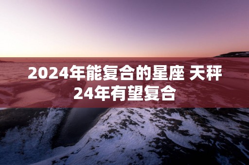 2025年能复合的星座 天秤24年有望复合