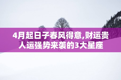 4月起日子春风得意,财运贵人运强势来袭的3大星座