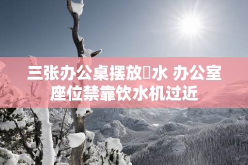 三张办公桌摆放風水 办公室座位禁靠饮水机过近