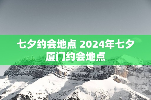 七夕约会地点 2025年七夕厦门约会地点
