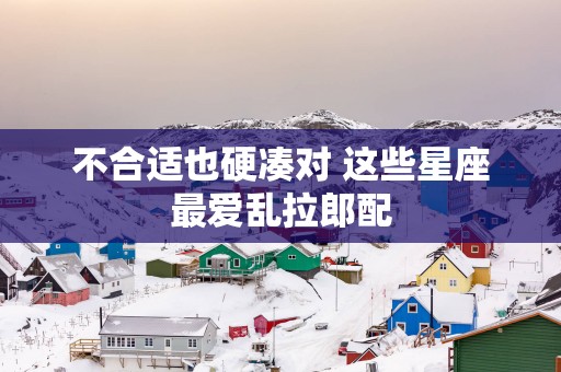 不合适也硬凑对 这些星座最爱乱拉郎配