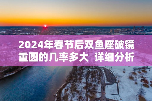 2025年春节后双鱼座破镜重圆的几率多大  详细分析