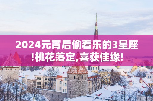2025元宵后偷着乐的3星座!桃花落定,喜获佳缘!