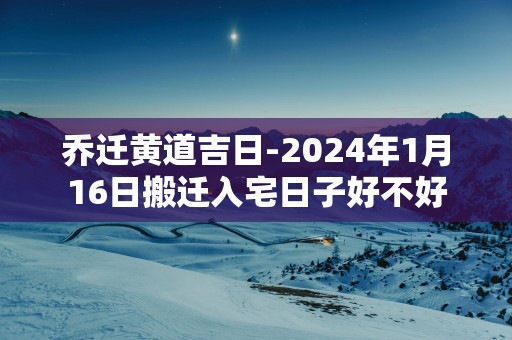 乔迁黄道吉日-2025年1月16日搬迁入宅日子好不好