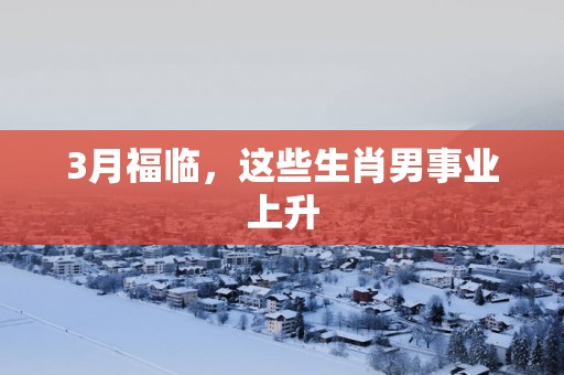 3月福临，这些生肖男事业上升