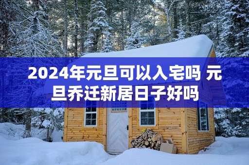 2025年元旦可以入宅吗 元旦乔迁新居日子好吗