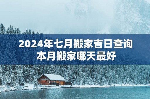 2025年七月搬家吉日查询 本月搬家哪天最好
