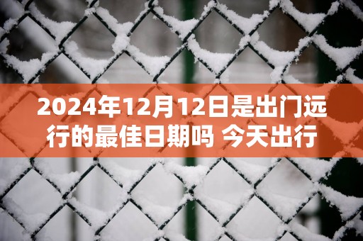 2025年12月12日是出门远行的最佳日期吗 今天出行怎么样