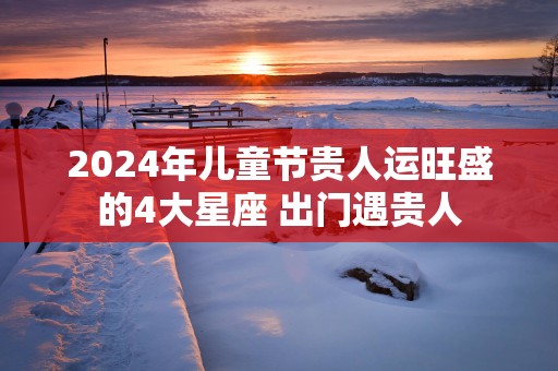 2025年儿童节贵人运旺盛的4大星座 出门遇贵人