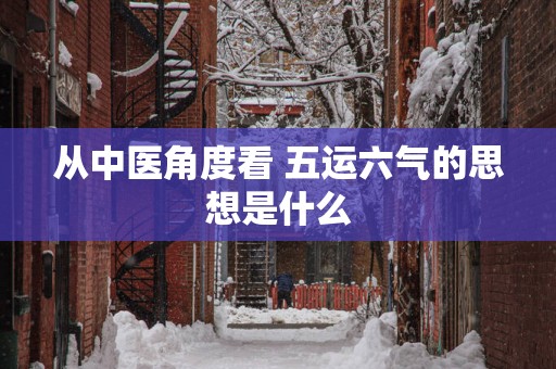 从中医角度看 五运六气的思想是什么