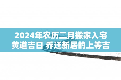 2025年农历二月搬家入宅黄道吉日 乔迁新居的上等吉日