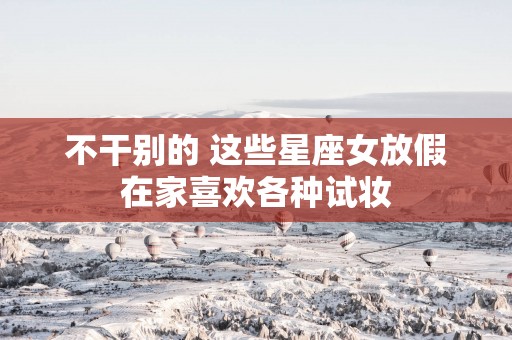不干别的 这些星座女放假在家喜欢各种试妆