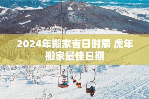 2025年搬家吉日时辰 蛇年搬家最佳日期
