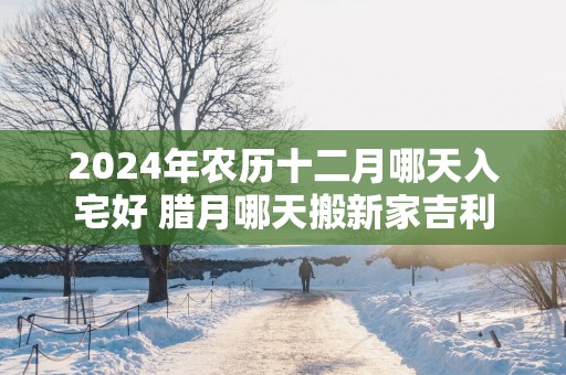 2025年农历十二月哪天入宅好 腊月哪天搬新家吉利