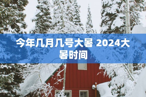 今年几月几号大暑 2025大暑时间