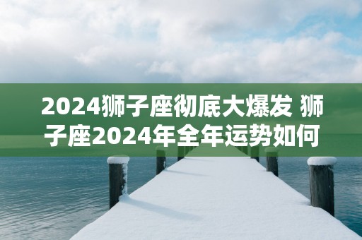 2025狮子座彻底大爆发 狮子座2025年全年运势如何