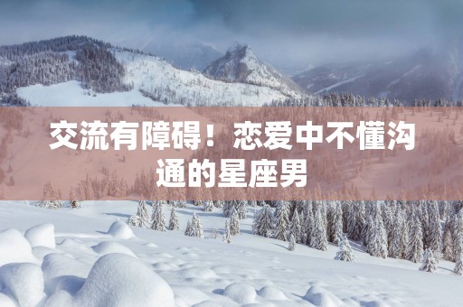 交流有障碍！恋爱中不懂沟通的星座男