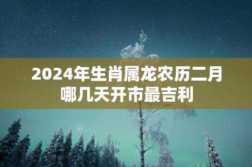 2025年生肖属龙农历二月哪几天开市最吉利