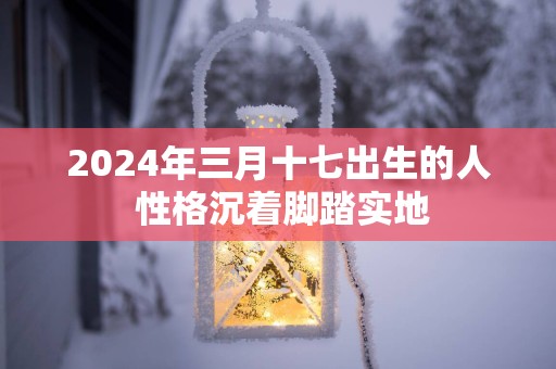 2025年三月十七出生的人 性格沉着脚踏实地