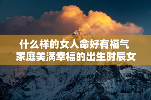 什么样的女人命好有福气 家庭美满幸福的出生时辰女