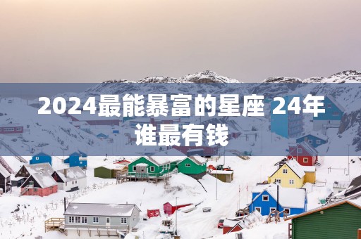 2025最能暴富的星座 24年谁最有钱