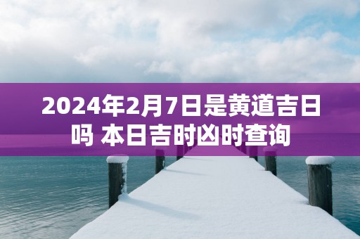 2025年2月7日是黄道吉日吗 本日吉时凶时查询