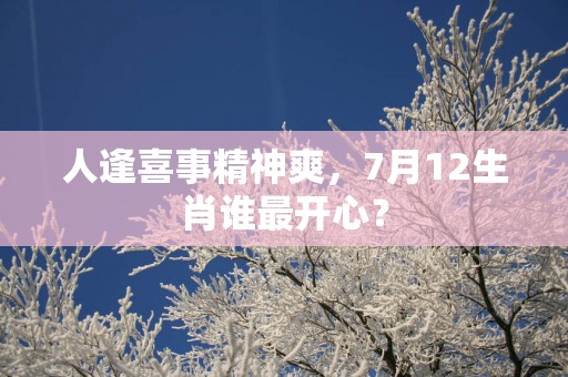 人逢喜事精神爽，7月12生肖谁最开心？