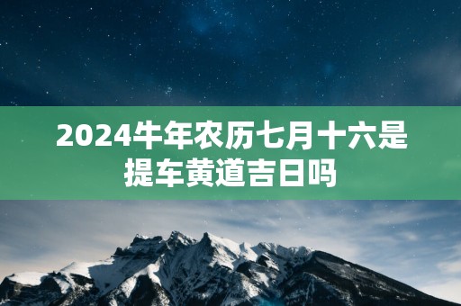 2025蛇年农历七月十六是提车黄道吉日吗 2025蛇年农历七月十六是提车黄道吉日吗