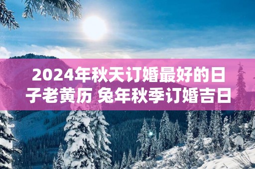 2025年秋天订婚最好的日子老黄历 蛇年秋季订婚吉日查询