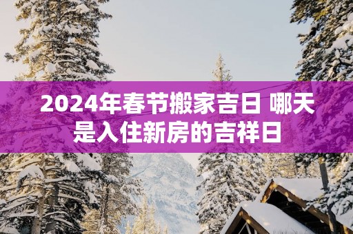 2025年春节搬家吉日 哪天是入住新房的吉祥日
