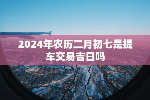 2025年农历二月初七是提车交易吉日吗