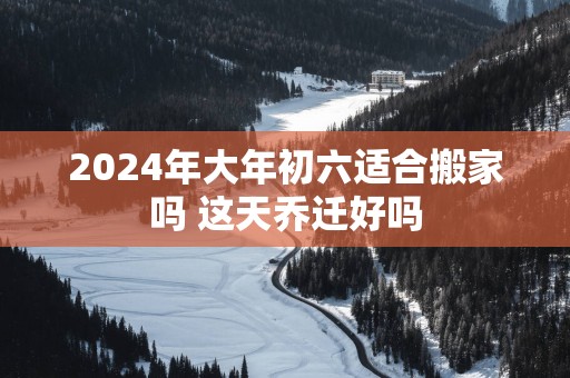 2025年大年初六适合搬家吗 这天乔迁好吗