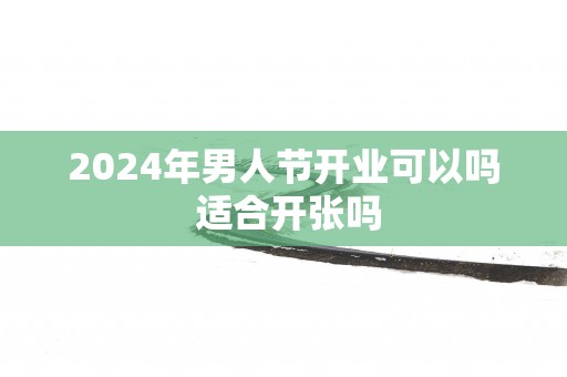 2025年男人节开业可以吗 适合开张吗