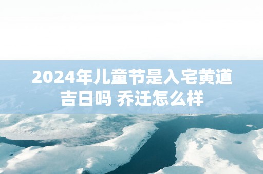 2025年儿童节是入宅黄道吉日吗 乔迁怎么样