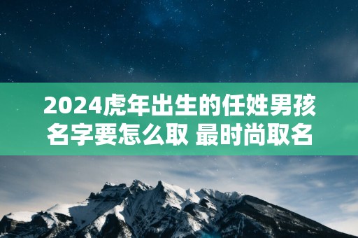 2025蛇年出生的任姓男孩名字要怎么取 最时尚取名
