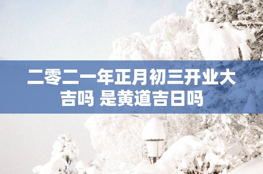 二零二一年正月初三开业大吉吗 是黄道吉日吗